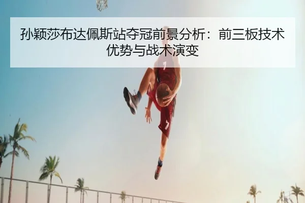 孙颖莎布达佩斯站夺冠前景分析：前三板技术优势与战术演变