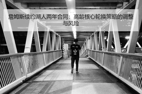 詹姆斯续约湖人两年合同：高龄核心轮换策略的调整与风险